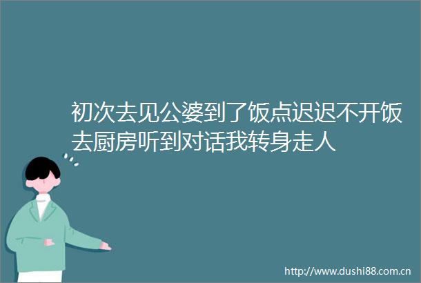 初次去见公婆到了饭点迟迟不开饭去厨房听到对话我转身走人