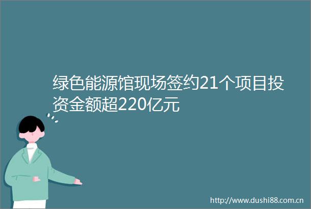 绿色能源馆现场签约21个项目投资金额超220亿元