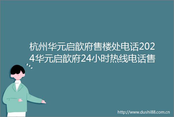杭州华元启歆府售楼处电话2024华元启歆府24小时热线电话售楼中心地址