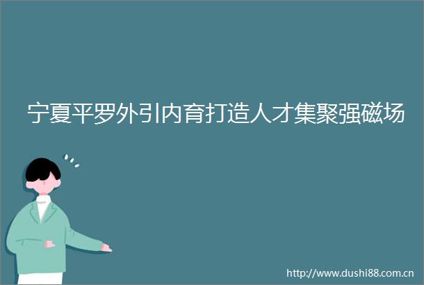 宁夏平罗外引内育打造人才集聚强磁场