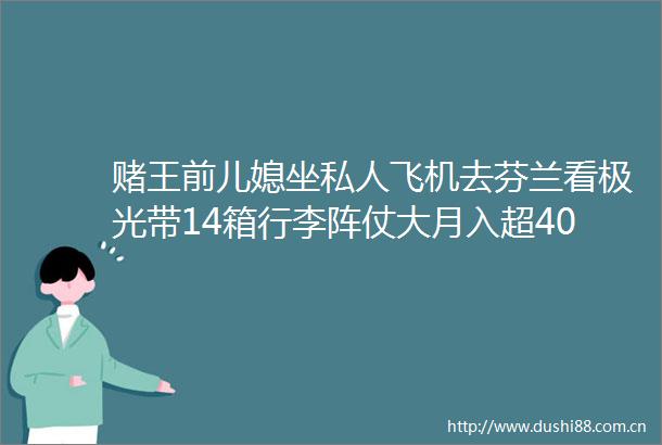 赌王前儿媳坐私人飞机去芬兰看极光带14箱行李阵仗大月入超40万