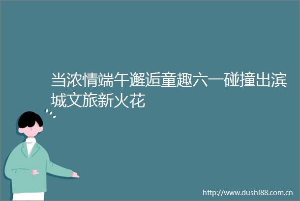 当浓情端午邂逅童趣六一碰撞出滨城文旅新火花