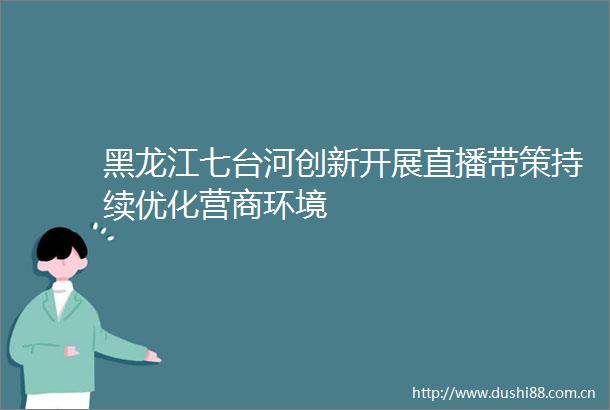黑龙江七台河创新开展直播带策持续优化营商环境