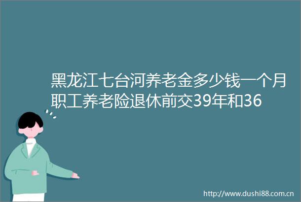 黑龙江七台河养老金多少钱一个月职工养老险退休前交39年和36年退休相差多少钱