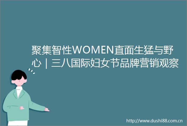 聚集智性WOMEN直面生猛与野心｜三八国际妇女节品牌营销观察