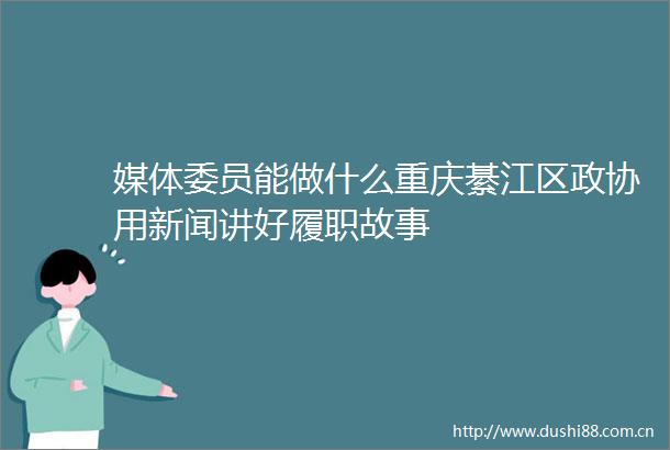 媒体委员能做什么重庆綦江区政协用新闻讲好履职故事