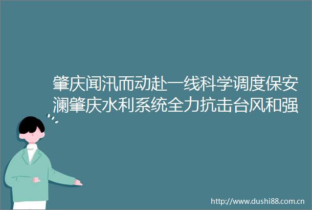 肇庆闻汛而动赴一线科学调度保安澜肇庆水利系统全力抗击台风和强降雨