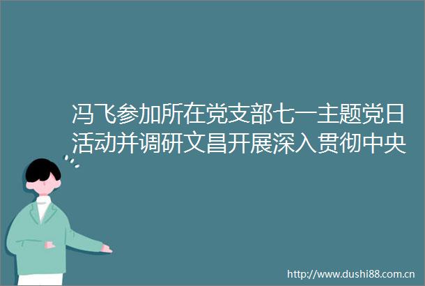 冯飞参加所在党支部七一主题党日活动并调研文昌开展深入贯彻中央八项规定精神学习教育情况