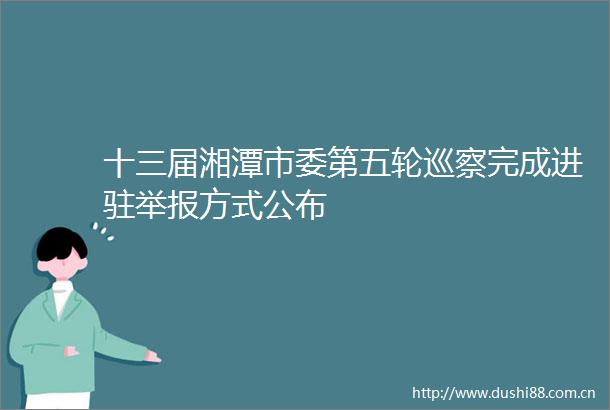十三届湘潭市委第五轮巡察完成进驻方式公布