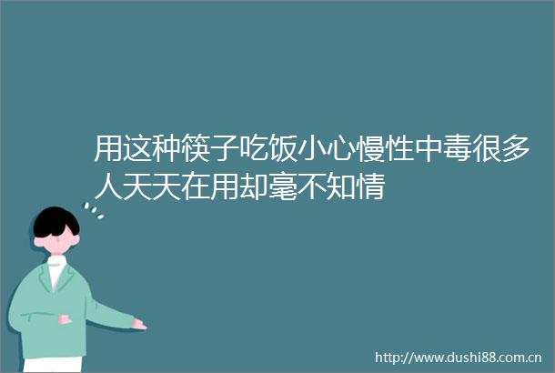 用这种筷子吃饭小心慢性中毒很多人天天在用却毫不知情