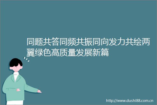 同题共答同频共振同向发力共绘两翼绿色高质量发展新篇