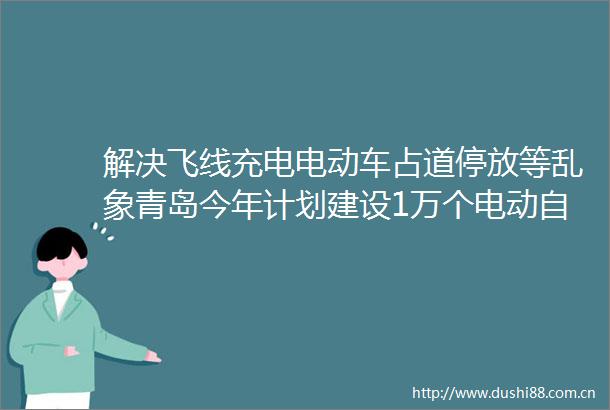 解决飞线充电电动车占道停放等乱象青岛今年计划建设1万个电动自行车充电位