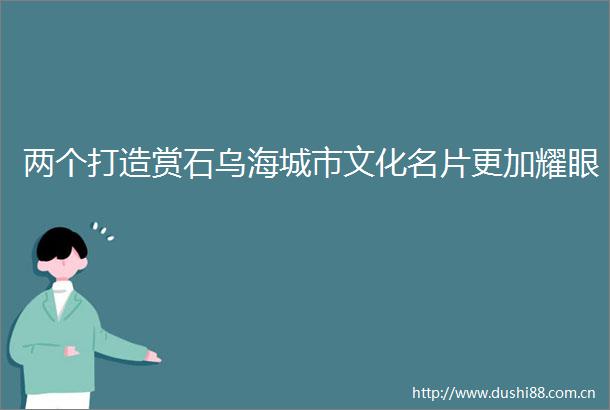 两个打造赏石乌海城市文化名片更加耀眼