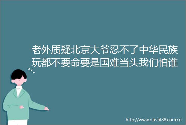 老外质疑北京大爷忍不了中华民族玩都不要命要是国难当头我们怕谁