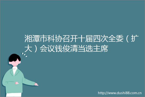 湘潭市科协召开十届四次全委（扩大）会议钱俊清当选
