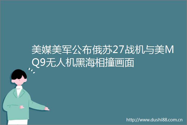 美媒美军公布俄苏27战机与美MQ9无人机黑海相撞画面