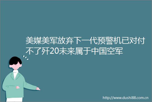 美媒美军放弃下一代预警机已对付不了歼20未来属于空军