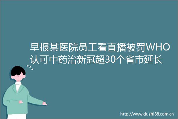 早报某医院员工看直播WHO认可中药治新冠超30个省市延长产假医美成热点低收入与记忆衰退有关