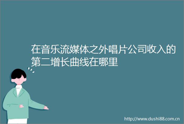 在音乐流媒体之外唱片公司收入的第二增长曲线在哪里