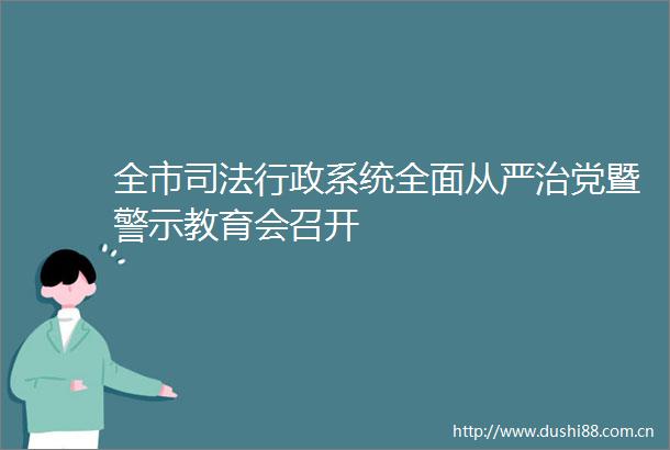 全市司法行政系统全面从严治党暨警示教育会召开