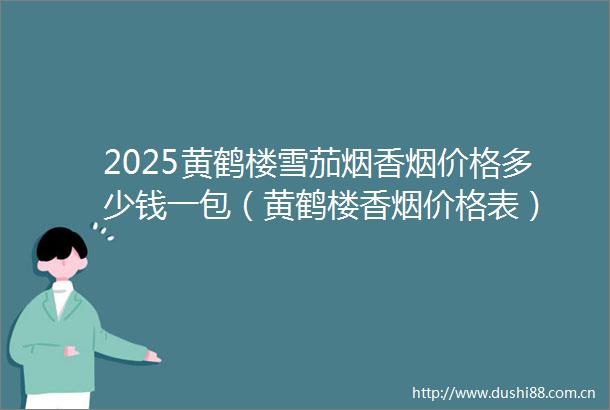 2025黄鹤楼雪茄烟香烟价格多少钱一包（黄鹤楼香烟价格表）