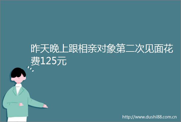 昨天晚上跟相亲对象第二次见面花费125元