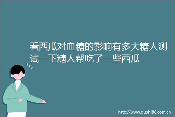 看西瓜对血糖的影响有多大糖人测试一下糖人帮吃了一些西瓜