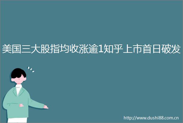美国三大股指均收涨逾1知乎上市首日破发