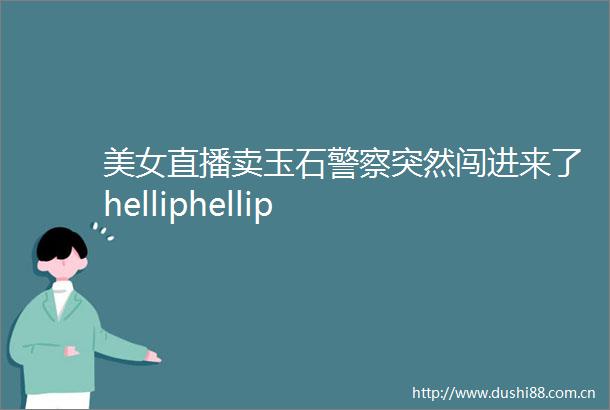 美女直播卖玉石突然闯进来了helliphellip