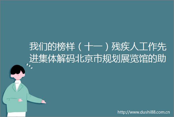 我们的榜样（十一）残疾人工作先进集体解码北京市规划展览馆的助残方程式让城市温度触手可及