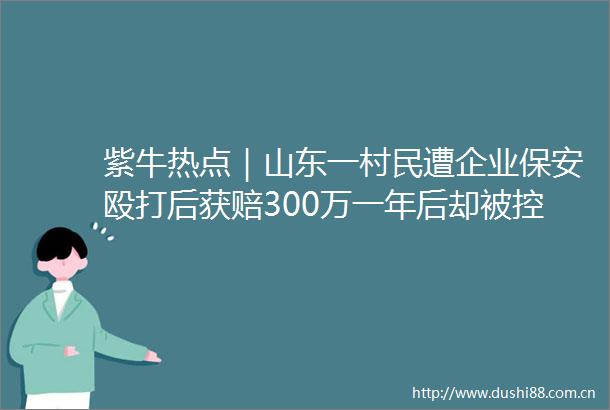 紫牛热点｜山东一村民遭企业保安后获赔300万一年后却被控敲诈勒索重审改判无罪