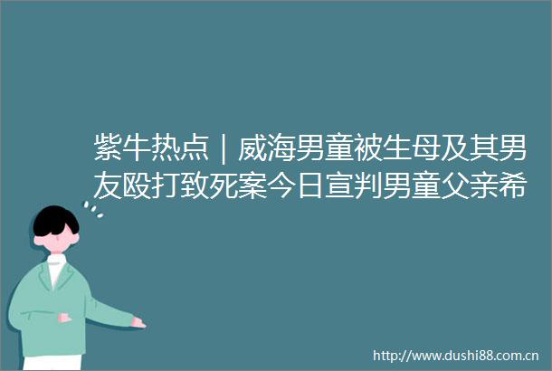 紫牛热点｜威海男童被生母及其男友致死案今日宣判男童父亲希望两人能被严惩