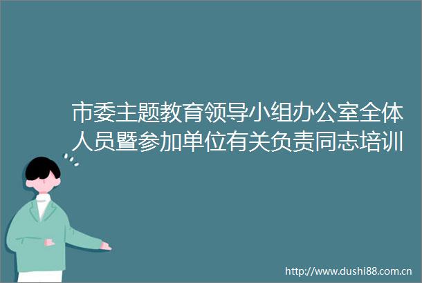 市委主题教育小组办公室全体人员暨参加单位有关负责同志培训会召开