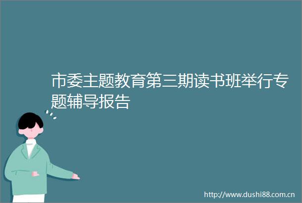 市委主题教育第三期读书班举行专题辅导报告