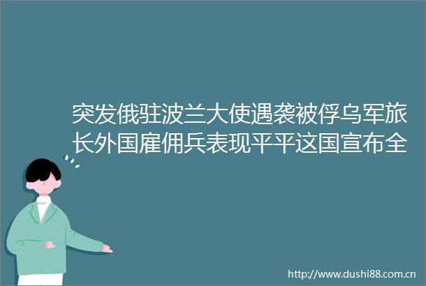 突发俄驻波兰大使遇袭被俘乌军旅长外国雇佣兵表现平平这国宣布全国宵禁欧美股市大跌