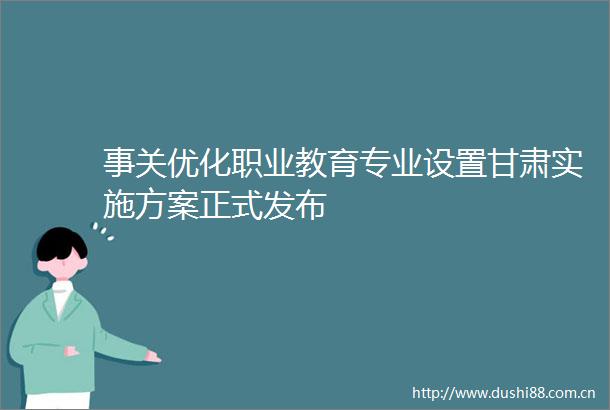 事关优化职业教育专业设置甘肃实施方案正式发布