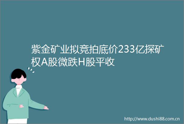 紫金矿业拟竞拍底价233亿探矿权A股微跌H股平收