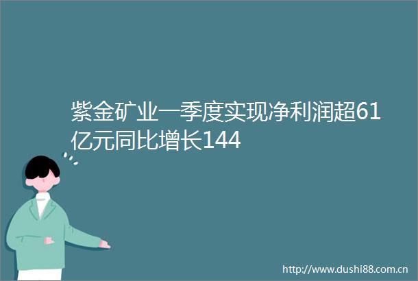 紫金矿业一季度实现净利润超61亿元同比增长144