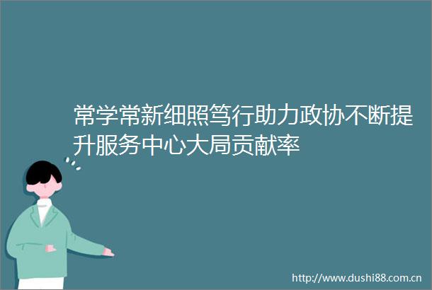 常学常新细照笃行助力政协不断提升服务中心大局贡献率