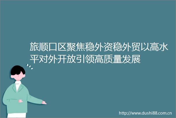 旅顺口区聚焦稳外资稳外贸以高水平对外开放引领高质量发展