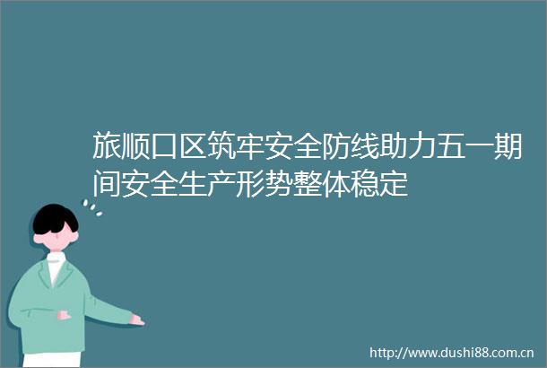 旅顺口区筑牢安全防线助力五一期间安全生产形势整体稳定