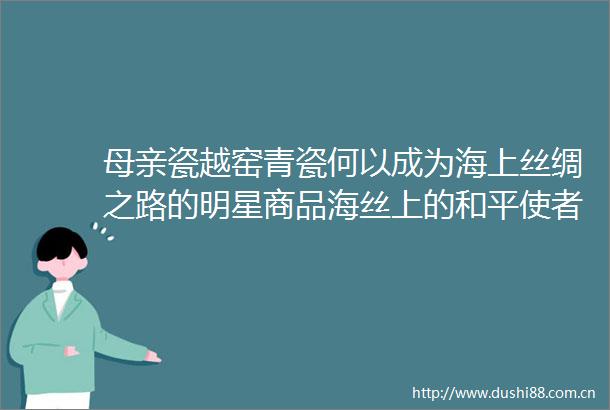 母亲瓷越窑青瓷何以成为海上丝绸之路的明星商品海丝上的和平使者之①