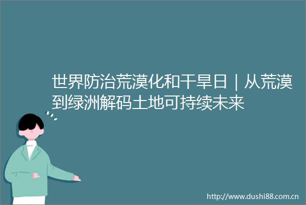 世界防治荒漠化和干旱日｜从荒漠到绿洲解码土地可持续未来