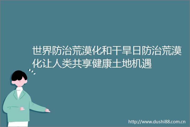 世界防治荒漠化和干旱日防治荒漠化让人类共享健康土地机遇