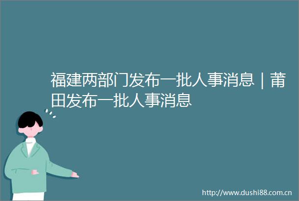 福建两部门发布一批人事消息｜莆田发布一批人事消息