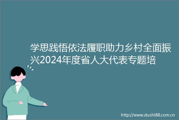 学思践悟依法履职助力乡村全面振兴2024年度省人大代表专题培训班侧记