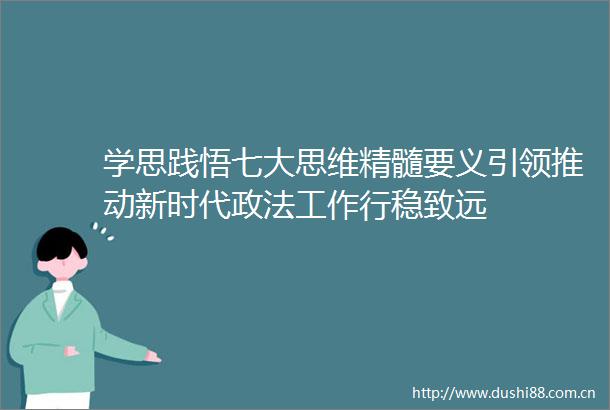 学思践悟七大思维精髓要义引领推动新时代政法工作行稳致远