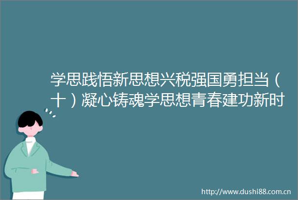学思践悟新思想兴税强国勇担当（十）凝心铸魂学思想青春建功新时代