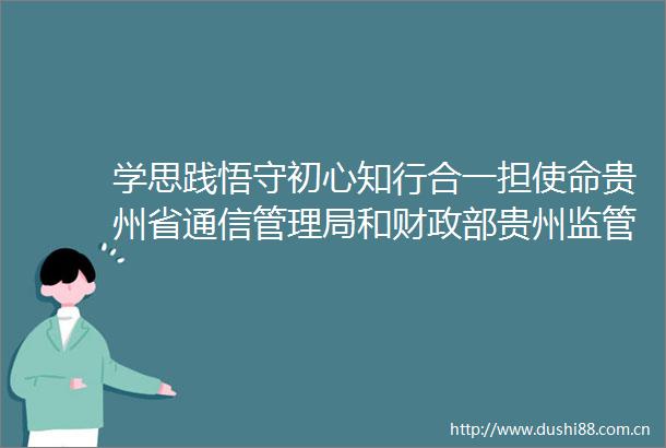 学思践悟守初心知行合一担使命贵州省通信管理局和财政部贵州监管局两支部开展主题党日联建活动