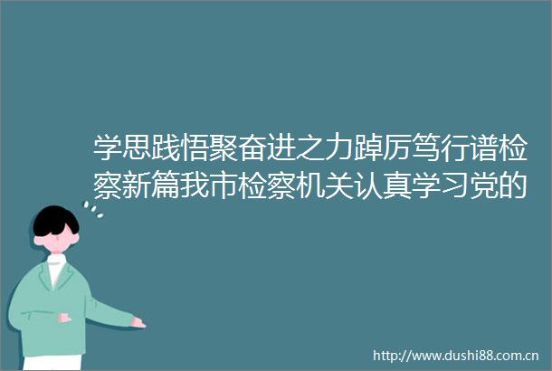 学思践悟聚奋进之力踔厉笃行谱检察新篇我市检察机关认真学习党的二十大精神